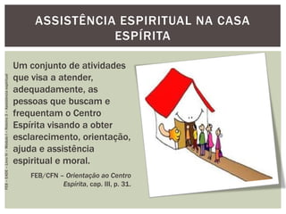 ASSISTÊNCIA ESPIRITUAL NA CASA
ESPÍRITA
Um conjunto de atividades
que visa a atender,
adequadamente, as
pessoas que buscam e
frequentam o Centro
Espírita visando a obter
esclarecimento, orientação,
ajuda e assistência
espiritual e moral.
FEB/CFN – Orientação ao Centro
Espírita, cap. III, p. 31.
FEB–EADE–LivroIV–MóduloI–Roteiro3–Assistênciaespiritual
 