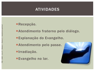 Recepção.
Atendimento fraterno pelo diálogo.
Explanação do Evangelho.
Atendimento pelo passe.
Irradiação.
Evangelho no lar.
ATIVIDADES
FEB–EADE–LivroIV–MóduloI–Roteiro3–Assistênciaespiritual
 