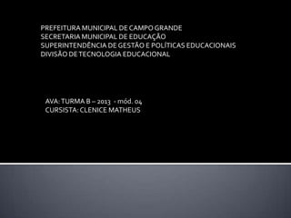 PREFEITURA MUNICIPAL DE CAMPO GRANDE
SECRETARIA MUNICIPAL DE EDUCAÇÃO
SUPERINTENDÊNCIA DE GESTÃO E POLÍTICAS EDUCACIONAIS
DIVISÃO DETECNOLOGIA EDUCACIONAL
AVA:TURMA B – 2013 - mód. 04
CURSISTA:CLENICE MATHEUS
 