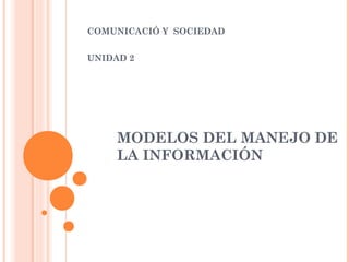 COMUNICACIÓ Y SOCIEDAD
UNIDAD 2

MODELOS DEL MANEJO DE
LA INFORMACIÓN

 
