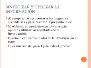 SINTETIZAR Y UTILIZAR LA
INFORMACIÓN
A) recopilar las respuestas a las preguntas
secundarias y para resolver la pregunta inicial
 B) elaborar un producto concreto que exija
aplicar y utilizar los resultados de la
investigación
 C) comunicar los resultados de la investigación a
otros
 D) evaluación del paso 4 y de todo el proceso


 