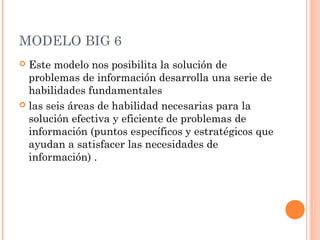MODELO BIG 6
Este modelo nos posibilita la solución de
problemas de información desarrolla una serie de
habilidades fundamentales
 las seis áreas de habilidad necesarias para la
solución efectiva y eficiente de problemas de
información (puntos específicos y estratégicos que
ayudan a satisfacer las necesidades de
información) .


 