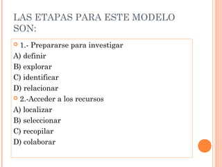LAS ETAPAS PARA ESTE MODELO
SON:
1.- Prepararse para investigar
A) definir
B) explorar
C) identificar
D) relacionar
 2.-Acceder a los recursos
A) localizar
B) seleccionar
C) recopilar
D) colaborar


 