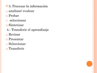 3. Procesar la información
a) analizar/ evaluar
b) Probar
c) seleccionar
d) Sintetizar
4.- Transferir el aprendizaje
a) Revisar
b) Presentar
c) Seleccionar
d) Transferir


 