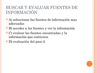 BUSCAR Y EVALUAR FUENTES DE
INFORMACIÓN
A) seleccionar las fuentes de información mas
adecuadas
 B) acceder a las fuentes y ver la información
 C) evaluar las fuentes encontradas y la
información que contienen
 D) evaluación del paso 2


 