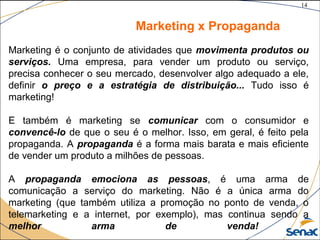 14
©The McGraw-Hill Companies, Inc., 2004
Marketing x Propaganda
Marketing é o conjunto de atividades que movimenta produtos ou
serviços. Uma empresa, para vender um produto ou serviço,
precisa conhecer o seu mercado, desenvolver algo adequado a ele,
definir o preço e a estratégia de distribuição... Tudo isso é
marketing!
E também é marketing se comunicar com o consumidor e
convencê-lo de que o seu é o melhor. Isso, em geral, é feito pela
propaganda. A propaganda é a forma mais barata e mais eficiente
de vender um produto a milhões de pessoas.
A propaganda emociona as pessoas, é uma arma de
comunicação a serviço do marketing. Não é a única arma do
marketing (que também utiliza a promoção no ponto de venda, o
telemarketing e a internet, por exemplo), mas continua sendo a
melhor arma de venda!
 