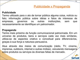16
©The McGraw-Hill Companies, Inc., 2004
Publicidade x Propaganda
Publicidade
Termo utilizado para o ato de tornar pública alguma coisa, notícia ou
fato; informação pública sobre idéias e fatos de interesse de
empresas, governos ou outras instituições, sem que
necessariamente se identifique um patrocinador.
Propaganda
Termo mais próximo da função comunicacional patrocinada. Em um
universo de produtos, bens e serviços cada vez mais similares,
utiliza-se de aspectos criativo e conceitual para diferenciá-los,
graças à sua força e natureza persuasiva.
Atua através dos meios de comunicação (rádio, TV, cinema,
imprensa, outdoors, internet e outras mídias), veiculando mensagens
sobre produtos ou serviços às diversas fatias de mercado.
 
