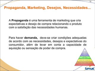 18
©The McGraw-Hill Companies, Inc., 2004
Propaganda, Marketing, Desejos, Necessidades...
A Propaganda é uma ferramenta de marketing que cria
expectativas e desejo de compra relacionando o produto
com a satisfação das necessidades humanas.
Para haver demanda, deve-se criar condições adequadas
de acordo com as necessidades, desejos e expectativas do
consumidor, além de levar em conta a capacidade de
aquisição ou sensação de poder de compra.
 