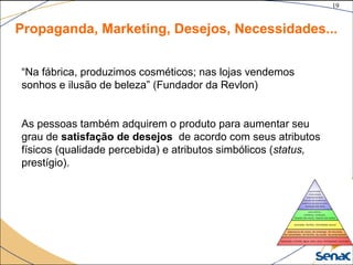 19
©The McGraw-Hill Companies, Inc., 2004
Propaganda, Marketing, Desejos, Necessidades...
“Na fábrica, produzimos cosméticos; nas lojas vendemos
sonhos e ilusão de beleza” (Fundador da Revlon)
As pessoas também adquirem o produto para aumentar seu
grau de satisfação de desejos de acordo com seus atributos
físicos (qualidade percebida) e atributos simbólicos (status,
prestígio).
 