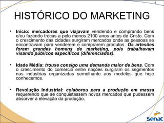 4
©The McGraw-Hill Companies, Inc., 2004
HISTÓRICO DO MARKETING
• Início: mercadores que viajavam vendendo e comprando bens
e/ou fazendo trocas a pelo menos 2100 anos antes de Cristo. Com
o crescimento das cidades surgiram mercados onde as pessoas se
encontravam para venderem e comprarem produtos. Os artesões
foram grandes homens de marketing, pois trabalhavam
visando públicos específicos (diferenciados).
• Idade Média: trouxe consigo uma demanda maior de bens. Com
o crescimento do comércio entre nações surgiram os segmentos
nas industrias organizadas semelhante aos modelos que hoje
conhecemos.
• Revolução Industrial: colaborou para a produção em massa
requerendo que se conquistassem novos mercados que pudessem
absorver a elevação da produção.
 