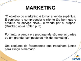 6
©The McGraw-Hill Companies, Inc., 2004
MARKETINGMARKETING
“O objetivo do marketing é tornar a venda supérflua.
É conhecer e compreender o cliente tão bem que o
produto ou serviço sirva... e venda por si próprio”
(Drucker, apud Kotler, p. 3)
Portanto, a venda e a propaganda são meras partes
de um grande “composto ou mix de marketing”.
Um conjunto de ferramentas que trabalham juntas
para atingir o mercado.
 