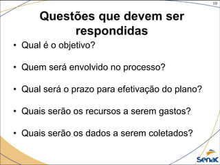 10
©The McGraw-Hill Companies, Inc., 2004
Questões que devem ser
respondidas
• Qual é o objetivo?
• Quem será envolvido no processo?
• Qual será o prazo para efetivação do plano?
• Quais serão os recursos a serem gastos?
• Quais serão os dados a serem coletados?
 
