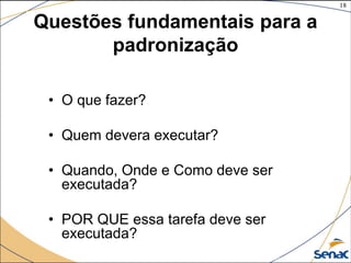 18
©The McGraw-Hill Companies, Inc., 2004
Questões fundamentais para a
padronização
• O que fazer?
• Quem devera executar?
• Quando, Onde e Como deve ser
executada?
• POR QUE essa tarefa deve ser
executada?
 