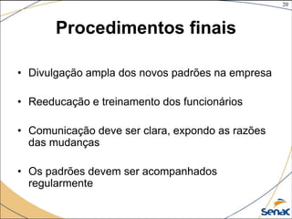 20
©The McGraw-Hill Companies, Inc., 2004
Procedimentos finais
• Divulgação ampla dos novos padrões na empresa
• Reeducação e treinamento dos funcionários
• Comunicação deve ser clara, expondo as razões
das mudanças
• Os padrões devem ser acompanhados
regularmente
 