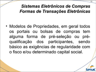 19
©The McGraw-Hill Companies, Inc., 2004
Sistemas Eletrônicos de ComprasSistemas Eletrônicos de Compras
Formas de Transações EletrônicasFormas de Transações Eletrônicas
• Modelos de Propriedades, em geral todos
os portais ou bolsas de compras tem
alguma forma de pré-seleção ou pré-
qualificação dos participantes, sendo
básico as exigências de regularidade com
o fisco e/ou determinado capital social.
 