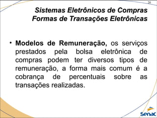 20
©The McGraw-Hill Companies, Inc., 2004
Sistemas Eletrônicos de ComprasSistemas Eletrônicos de Compras
Formas de Transações EletrônicasFormas de Transações Eletrônicas
• Modelos de Remuneração, os serviços
prestados pela bolsa eletrônica de
compras podem ter diversos tipos de
remuneração, a forma mais comum é a
cobrança de percentuais sobre as
transações realizadas.
 