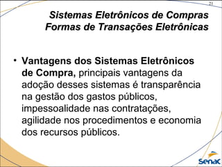 21
©The McGraw-Hill Companies, Inc., 2004
Sistemas Eletrônicos de ComprasSistemas Eletrônicos de Compras
Formas de Transações EletrônicasFormas de Transações Eletrônicas
• Vantagens dos Sistemas Eletrônicos
de Compra, principais vantagens da
adoção desses sistemas é transparência
na gestão dos gastos públicos,
impessoalidade nas contratações,
agilidade nos procedimentos e economia
dos recursos públicos.
 