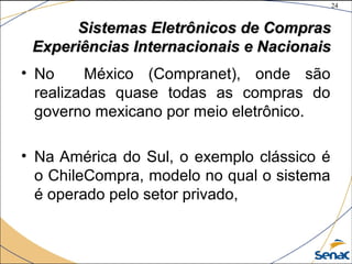24
©The McGraw-Hill Companies, Inc., 2004
Sistemas Eletrônicos de ComprasSistemas Eletrônicos de Compras
Experiências Internacionais e NacionaisExperiências Internacionais e Nacionais
• No México (Compranet), onde são
realizadas quase todas as compras do
governo mexicano por meio eletrônico.
• Na América do Sul, o exemplo clássico é
o ChileCompra, modelo no qual o sistema
é operado pelo setor privado,
 