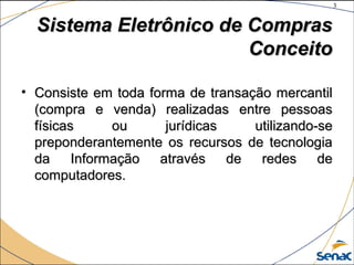3
©The McGraw-Hill Companies, Inc., 2004
Sistema Eletrônico de ComprasSistema Eletrônico de Compras
ConceitoConceito
• Consiste em toda forma de transação mercantilConsiste em toda forma de transação mercantil
(compra e venda) realizadas entre pessoas(compra e venda) realizadas entre pessoas
físicas ou jurídicas utilizando-sefísicas ou jurídicas utilizando-se
preponderantemente os recursos de tecnologiapreponderantemente os recursos de tecnologia
da Informação através de redes deda Informação através de redes de
computadores.computadores.
 