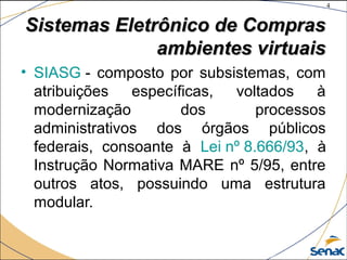 4
©The McGraw-Hill Companies, Inc., 2004
Sistemas Eletrônico de ComprasSistemas Eletrônico de Compras
ambientes virtuaisambientes virtuais
• SIASG - composto por subsistemas, com
atribuições específicas, voltados à
modernização dos processos
administrativos dos órgãos públicos
federais, consoante à Lei nº 8.666/93, à
Instrução Normativa MARE nº 5/95, entre
outros atos, possuindo uma estrutura
modular.
 