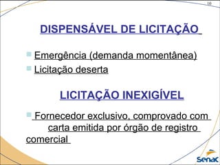 10
©The McGraw-Hill Companies, Inc., 2004
DISPENSÁVEL DE LICITAÇÃO
 Emergência (demanda momentânea)
 Licitação deserta
LICITAÇÃO INEXIGÍVEL
 Fornecedor exclusivo, comprovado com
carta emitida por órgão de registro
comercial
 