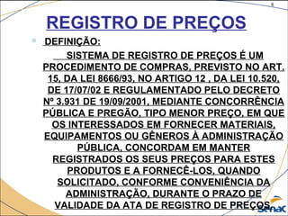 8
©The McGraw-Hill Companies, Inc., 2004
REGISTRO DE PREÇOS
 DEFINIÇÃO:
SISTEMA DE REGISTRO DE PREÇOS É UM
PROCEDIMENTO DE COMPRAS, PREVISTO NO ART.
15, DA LEI 8666/93, NO ARTIGO 12 , DA LEI 10.520,
DE 17/07/02 E REGULAMENTADO PELO DECRETO
Nº 3.931 DE 19/09/2001, MEDIANTE CONCORRÊNCIA
PÚBLICA E PREGÃO, TIPO MENOR PREÇO, EM QUE
OS INTERESSADOS EM FORNECER MATERIAIS,
EQUIPAMENTOS OU GÊNEROS À ADMINISTRAÇÃO
PÚBLICA, CONCORDAM EM MANTER
REGISTRADOS OS SEUS PREÇOS PARA ESTES
PRODUTOS E A FORNECÊ-LOS, QUANDO
SOLICITADO, CONFORME CONVENIÊNCIA DA
ADMINISTRAÇÃO, DURANTE O PRAZO DE
VALIDADE DA ATA DE REGISTRO DE PREÇOS.
 