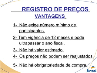 9
©The McGraw-Hill Companies, Inc., 2004
REGISTRO DE PREÇOS
VANTAGENS
1- Não exige número mínimo de
participantes.
2- Tem vigência de 12 meses e pode
ultrapassar o ano fiscal.
3- Não há valor estimado.
4- Os preços não podem ser reajustados.
5- Não há obrigatoriedade de compra.
 