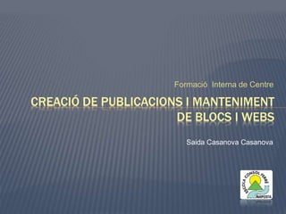 Formació Interna de Centre 
CREACIÓ DE PUBLICACIONS I MANTENIMENT 
DE BLOCS I WEBS 
Saida Casanova Casanova 
 