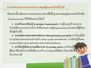 การออกแบบการสอนตามแนวทฤษฎีคอนสตรัคติวิสต์
ข้อตกลงเบื้องต้นของการออกแบบการสอนที่มีพื้นฐานจากทฤษฎีคอนสตรัคติวิสซึม
(Constructivism) ได้ให้ข้อตกลงไว้ดังนี้
1. การสร้างการเรียนรู้ (Learning Constructed) ความรู้จะถูกสร้างจากการ
เรียนรู้เป็นกระบวนการสร้าง สิ่งขึ้นแทนความรู้(Representation)ในสมองที่ผู้เรียน
เป็นผู้สร้างขึ้น
2. การแปลความหมายของแต่ละคน (Interpretation personal) การเรียนรู้เป็น
การแปลความหมายตามสภาพจริง (Real world) ของแต่ละคน" การเรียนรู้เป็นผล
จากการแปลความหมายตามประสบการณ์ของแต่ละคน
3. การเรียนรู้เกิดจาการลงมือกระทา (Learning active) การเรียนรู้เป็นการที่
ผู้เรียนได้ลงมือกระทาซึ่งเป็นการสร้าง ความหมายที่พัฒนาโดยอาศัยพื้นฐานของ
ประสบการณ์
 