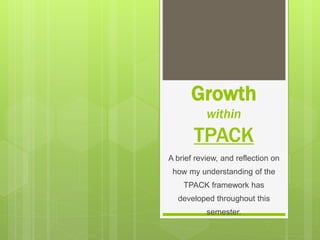 Growth
within
TPACK
A brief review, and reflection on
how my understanding of the
TPACK framework has
developed throughout this
semester.
 