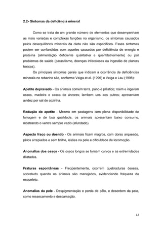 12
2.2- Sintomas da deficiência mineral
Como se trata de um grande número de elementos que desempenham
as mais variadas e complexas funções no organismo, os sintomas causados
pelos desequilíbrios minerais da dieta não são específicos. Esses sintomas
podem ser confundidos com aqueles causados por deficiência de energia e
proteína (alimentação deficiente qualitativa e quantitativamente) ou por
problemas de saúde (parasitismo, doenças infecciosas ou ingestão de plantas
tóxicas).
Os principais sintomas gerais que indicam a ocorrência de deficiências
minerais no rebanho são, conforme Veiga et al. (1996) e Veiga e Lau (1998):
Apetite depravado - Os animais comem terra, pano e plástico; roem e ingerem
ossos, madeira e casca de árvores; lambem uns aos outros; apresentam
avidez por sal de cozinha.
Redução do apetite - Mesmo em pastagens com plena disponibilidade de
forragem e de boa qualidade, os animais apresentam baixo consumo,
mostrando o ventre sempre vazio (afundado).
Aspecto fraco ou doentio - Os animais ficam magros, com dorso arqueado,
pêlos arrepiados e sem brilho, lesões na pele e dificuldade de locomoção.
Anomalias dos ossos - Os ossos longos se tornam curvos e as extremidades
dilatadas.
Fraturas espontâneas - Freqüentemente, ocorrem quebraduras ósseas,
sobretudo quando os animais são manejados, evidenciando fraqueza do
esqueleto.
Anomalias da pele - Despigmentação e perda de pêlo, e desordem da pele,
como ressecamento e descamação.
 