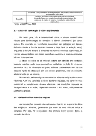 14
oxidativos; componente da enzima glutationa peroxidase; metabolismo dos
aminoácidos sulfurados.
Zinco (Zn)
Ativador enzimático, principalmente nos processos de
formação óssea, do metabolismo dos ácidos nucléicos, do
processo da visão, do sistema imunológico e do sistema
reprodutivo.
Fonte: MCDOWELL, 1999
2.3 - Adição de vermífugos e outros suplementos
De modo geral, não é aconselhável utilizar a mistura mineral como
veículo para administração de remédios e aditivos alimentares, por várias
razões. Por exemplo, os vermífugos necessitam ser aplicados em épocas
definidas (início e fim da estação chuvosa e terço final da estação seca),
enquanto a mistura mineral é fornecida de maneira contínua. Além disso, os
vermes são combatidos com doses específicas, conforme o peso dos animais e
não em dose qualquer.
A adição de uréia ao sal mineral poderia ser admitida em condições
bastante restritas, onde fosse possível um cuidadoso controle do consumo,
para evitar risco de intoxicação do gado, inclusive obedecendo a um período
bastante rígido de adaptação. Em face desses problemas, não se aconselha
adicionar uréia ao sal mineral.
No mercado, existem alguns concentrados minerais enriquecidos com as
vitaminas A, D e E, vendidos a preços bastante elevados. Do ponto de vista
nutricional, o complemento dessas vitaminas, nas condições regionais de
forragem verde e luz solar, disponíveis durante o ano inteiro, não parece se
justificar na prática.
2.4- Fornecimento de minerais ao gado
As formulações minerais são calculadas visando ao suprimento diário
das exigências minerais, geralmente por meio de uma mistura única e
completa. Por isso, há necessidade dos animais terem acesso diário, à
vontade, à mistura.
 