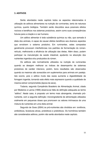 15
3. ADITIVOS
Serão abordados neste capítulo todos os aspectos relacionados à
utilização de aditivos alimentares na nutrição de ruminantes, tanto de natureza
química, quanto biológica. Também serão discutidos seus possíveis efeitos
nocivos e benéficos nos sistemas produtivos, assim como suas conseqüências
futuras para a criação e o ser humano.
Um aditivo alimentar é toda substância química ou não, que somada à
dieta dos animais, é capaz de causar efeitos benéficos aos diversos aspectos
que envolvem o sistema produtivo. Em ruminantes, estes compostos
geralmente provocam interferências nos padrões de fermentação do rúmen-
retículo, melhorando a eficiência de utilização das dietas. Além disso, podem
participar na manutenção da saúde intestinal, ajudando na absorção dos
nutrientes ingeridos e/ou produzidos do rúmen.
Os aditivos são normalmente utilizados na nutrição de ruminantes
quando se desejam melhorar os índices de desempenho de sistemas
produtivos de caráter intensivo, porém, bons resultados são observados
quando os mesmos são acrescidos em suplementos para animais em pastejo.
Isto ocorre, pois o aditivo muita das vezes aumenta a digestibilidade da
forragem ingerida, tornando este efeito mais expressivo quando a qualidade da
mesma estiver comprometida (época da seca).
Todavia, segundo Compêndio Brasileiro de Alimentação Animal, citado
por Medeiros e Lanna (1999) observa-se falta de definição adequada ao termo
“aditivo”. Neste caso, é proposto um termo mais abrangente, chamado pró-
nutriente, com a seguinte definição: microingrediente de alimentação utilizados
oralmente em pequenas doses que promovem os valores intrínsecos de uma
mistura de nutrientes em uma dieta animal.
Segundo de Goes (2004) os pró-nutrientes são divididos em: ionóforos,
antibióticos, leveduras ativas, probióticos e prebióticos. Os hormônios também
são considerados aditivos, porém não serão abordados neste capítulo.
 