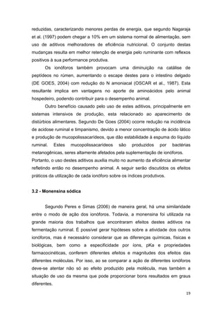 19
reduzidas, caracterizando menores perdas de energia, que segundo Nagaraja
et al. (1997) podem chegar a 10% em um sistema normal de alimentação, sem
uso de aditivos melhoradores de eficiência nutricional. O conjunto destas
mudanças resulta em melhor retenção de energia pelo ruminante com reflexos
positivos à sua performance produtiva.
Os ionóforos também provocam uma diminuição na catálise de
peptídeos no rúmen, aumentando o escape destes para o intestino delgado
(DE GOES, 2004) com redução do N amoniacal (OSCAR et al., 1987). Esta
resultante implica em vantagens no aporte de aminoácidos pelo animal
hospedeiro, podendo contribuir para o desempenho animal.
Outro benefício causado pelo uso de estes aditivos, principalmente em
sistemas intensivos de produção, esta relacionado ao aparecimento de
distúrbios alimentares. Segundo De Goes (2004) ocorre redução na incidência
de acidose ruminal e timpanismo, devido a menor concentração de ácido lático
e produção de mucopolissacarídeos, que dão estabilidade à espuma do líquido
ruminal. Estes mucopolissacarídeos são produzidos por bactérias
metanogênicas, seres altamente afetados pela suplementação de ionóforos.
Portanto, o uso destes aditivos auxilia muito no aumento da eficiência alimentar
refletindo então no desempenho animal. A seguir serão discutidos os efeitos
práticos da utilização de cada ionóforo sobre os índices produtivos.
3.2 - Monensina sódica
Segundo Peres e Simas (2006) de maneira geral, há uma similaridade
entre o modo de ação dos ionóforos. Todavia, a monensina foi utilizada na
grande maioria dos trabalhos que encontraram efeitos destes aditivos na
fermentação ruminal. É possível gerar hipóteses sobre a atividade dos outros
ionóforos, mas é necessário considerar que as diferenças químicas, físicas e
biológicas, bem como a especificidade por íons, pKa e propriedades
farmacocinéticas, conferem diferentes efeitos e magnitudes dos efeitos das
diferentes moléculas. Por isso, ao se comparar a ação de diferentes ionóforos
deve-se atentar não só ao efeito produzido pela molécula, mas também a
situação de uso da mesma que pode proporcionar bons resultados em graus
diferentes.
 