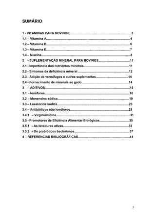 2
SUMÁRIO
1 - VITAMINAS PARA BOVINOS.......................................................................3
1.1 – Vitamina A................................................................................................4
1.2 – Vitamina D................................................................................................6
1.3 – Vitamina E................................................................................................7
1.4 – Niacina......................................................................................................8
2 - SUPLEMENTAÇÃO MINERAL PARA BOVINOS....................................11
2.1 - Importância dos nutrientes minerais....................................................11
2.2 - Sintomas da deficiência mineral ..........................................................12
2.3 - Adição de vermífugos e outros suplementos.....................................14
2.4 - Fornecimento de minerais ao gado......................................................14
3 – ADITIVOS.................................................................................................15
3.1 - Ionóforos.................................................................................................16
3.2 - Monensina sódica..................................................................................19
3.3 – Lasalocida sódica..................................................................................23
3.4 – Antibióticos não ionóforos...................................................................29
3.4.1 – Virginiamicina.....................................................................................31
3.5 - Promotores de Eficiência Alimentar Biológicos..................................35
3.5.1 - As leveduras ativas...........................................................................35
3.5.2 - Os probióticos bacterianos...............................................................37
4 – REFERENCIAS BIBLIOGRÁFICAS...........................................................41
 