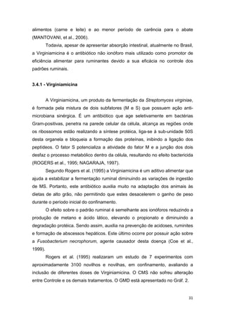31
alimentos (carne e leite) e ao menor período de carência para o abate
(MANTOVANI, et al., 2006).
Todavia, apesar de apresentar absorção intestinal, atualmente no Brasil,
a Virginiamicina é o antibiótico não ionóforo mais utilizado como promotor de
eficiência alimentar para ruminantes devido a sua eficácia no controle dos
padrões ruminais.
3.4.1 - Virginiamicina
A Virginiamicina, um produto da fermentação da Streptomyces virginiae,
é formada pela mistura de dois subfatores (M e S) que possuem ação anti-
microbiana sinérgica. É um antibiótico que age seletivamente em bactérias
Gram-positivas, penetra na parede celular da célula, alcança as regiões onde
os ribossomos estão realizando a síntese protéica, liga-se à sub-unidade 50S
desta organela e bloqueia a formação das proteínas, inibindo a ligação dos
peptídeos. O fator S potencializa a atividade do fator M e a junção dos dois
desfaz o processo metabólico dentro da célula, resultando no efeito bactericida
(ROGERS et al., 1995; NAGARAJA, 1997).
Segundo Rogers et al. (1995) a Virginiamicina é um aditivo alimentar que
ajuda a estabilizar a fermentação ruminal diminuindo as variações de ingestão
de MS. Portanto, este antibiótico auxilia muito na adaptação dos animais às
dietas de alto grão, não permitindo que estes desacelerem o ganho de peso
durante o período inicial do confinamento.
O efeito sobre o padrão ruminal é semelhante aos ionóforos reduzindo a
produção de metano e ácido lático, elevando o propionato e diminuindo a
degradação protéica. Sendo assim, auxilia na prevenção de acidoses, ruminites
e formação de abscessos hepáticos. Este último ocorre por possuir ação sobre
a Fusobacterium necrophorum, agente causador desta doença (Coe et al.,
1999).
Rogers et al. (1995) realizaram um estudo de 7 experimentos com
aproximadamente 3100 novilhos e novilhas, em confinamento, avaliando a
inclusão de diferentes doses de Virginiamicina. O CMS não sofreu alteração
entre Controle e os demais tratamentos. O GMD está apresentado no Gráf. 2.
 
