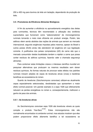 35
250 a 400 mg para bovinos de leite em lactação, dependendo da produção de
leite.
3.5 - Promotores de Eficiência Alimentar Biológicos
A fim de aumentar a eficiência no aproveitamento energético das dietas
para ruminantes, técnicos têm recomendado a utilização dos ionóforos
supracitados que funcionam como “selecionadores” de microorganismos
ruminais tornando o meio mais eficiente em produzir energia. Porém, tais
aditivos vêem sendo abolidos das rações de animais que servem ao mercado
internacional, segundo exigências impostas pelos mesmos, apesar do Brasil e
outros países (EUA) ainda não atenderem tal exigência em sua legislação
corrente. A justificativa dos países compradores (UE) de carne são que o
mercado consumidor destas localidades tendem a rejeitar a carne que possa
conter resíduos de aditivos químicos, fazendo valer a chamada segurança
alimentar.
Para contornar estas limitações cresce o interesse científico mundial em
pesquisar alternativas que produzam os mesmos resultados sem deixar
resíduos químicos. As formas naturais de provocar estes efeitos nos padrões
ruminais incluem adições de cepas de leveduras ativas (vivas) e bactérias
benéficas ao ecossistema do rúmen.
Quanto às leveduras (Saccharomyces cerevisae) utilizam-se atualmente
cepas especialmente selecionadas, desidratadas que apresentem o maior
efeito ruminal possível. Um grande exemplo é a cepa 1026 que efetivamente
reduzem as perdas energéticas no rúmen e, conseqüentemente, melhoram o
ganho de peso dos animais.
3.5.1 - As leveduras ativas
As Saccharomyces cerevisae cepa 1026 são leveduras viáveis as quais
compõe o produto Yea-Sacc
®1026
. Estes microorganismos não são
normalmente encontrados no ambiente ruminal, mas estudos mostram que eles
podem proporcionar efeito altamente benéfico a tal ecossistema se
 