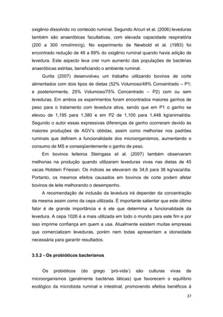 37
oxigênio dissolvido no conteúdo ruminal. Segundo Arcuri et al. (2006) leveduras
também são anaeróbicas facultativas, com elevada capacidade respiratória
(200 a 300 nmol/min/g). No experimento de Newbold et al. (1993) foi
encontrado redução de 46 a 89% do oxigênio ruminal quando havia adição de
levedura. Este aspecto leva crer num aumento das populações de bactérias
anaeróbicas estritas, beneficiando o ambiente ruminal.
Gurita (2007) desenvolveu um trabalho utilizando bovinos de corte
alimentados com dois tipos de dietas (52% Volumoso/48% Concentrado – P1;
e posteriormente, 25% Volumoso/75% Concentrado – P2) com ou sem
leveduras. Em ambos os experimentos foram encontrados maiores ganhos de
peso para o tratamento com levedura ativa, sendo que em P1 o ganho se
elevou de 1,195 para 1,380 e em P2 de 1,100 para 1,448 kg/animal/dia.
Segundo o autor essas expressivas diferenças de ganho ocorreram devido às
maiores produções de AGV’s obtidas, assim como melhorias nos padrões
ruminais que definem a funcionalidade dos microorganismos, aumentando o
consumo de MS e conseqüentemente o ganho de peso.
Em bovinos leiteiros Steingass et al. (2007) também observaram
melhorias na produção quando utilizaram leveduras vivas nas dietas de 45
vacas Holstein Friesian. Os índices se elevaram de 34,6 para 36 kg/vaca/dia.
Portanto, os mesmos efeitos causados em bovinos de corte podem afetar
bovinos de leite melhorando o desempenho.
A recomendação de inclusão da levedura irá depender da concentração
da mesma assim como da cepa utilizada. É importante salientar que este último
fator é de grande importância e é ele que determina a funcionalidade da
levedura. A cepa 1026 é a mais utilizada em todo o mundo para este fim e por
isso imprime confiança em quem a usa. Atualmente existem muitas empresas
que comercializam leveduras, porém nem todas apresentam a idoneidade
necessária para garantir resultados.
3.5.2 - Os probióticos bacterianos
Os probióticos (do grego ‘pró-vida’) são culturas vivas de
microorganismos (geralmente bactérias láticas) que favorecem o equilíbrio
ecológico da microbiota ruminal e intestinal, promovendo efeitos benéficos à
 