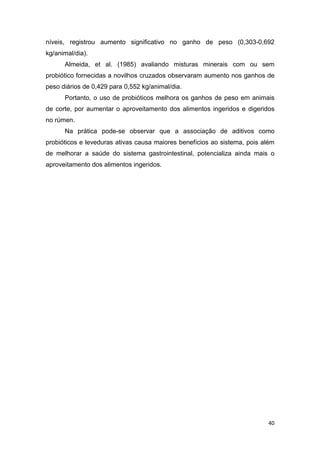 40
níveis, registrou aumento significativo no ganho de peso (0,303-0,692
kg/animal/dia).
Almeida, et al. (1985) avaliando misturas minerais com ou sem
probiótico fornecidas a novilhos cruzados observaram aumento nos ganhos de
peso diários de 0,429 para 0,552 kg/animal/dia.
Portanto, o uso de probióticos melhora os ganhos de peso em animais
de corte, por aumentar o aproveitamento dos alimentos ingeridos e digeridos
no rúmen.
Na prática pode-se observar que a associação de aditivos como
probióticos e leveduras ativas causa maiores benefícios ao sistema, pois além
de melhorar a saúde do sistema gastrointestinal, potencializa ainda mais o
aproveitamento dos alimentos ingeridos.
 
