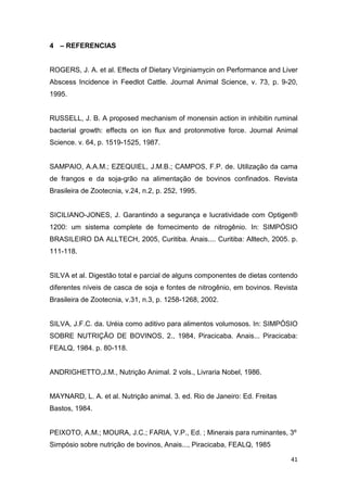 41
4 – REFERENCIAS
ROGERS, J. A. et al. Effects of Dietary Virginiamycin on Performance and Liver
Abscess Incidence in Feedlot Cattle. Journal Animal Science, v. 73, p. 9-20,
1995.
RUSSELL, J. B. A proposed mechanism of monensin action in inhibitin ruminal
bacterial growth: effects on ion flux and protonmotive force. Journal Animal
Science. v. 64, p. 1519-1525, 1987.
SAMPAIO, A.A.M.; EZEQUIEL, J.M.B.; CAMPOS, F.P. de. Utilização da cama
de frangos e da soja-grão na alimentação de bovinos confinados. Revista
Brasileira de Zootecnia, v.24, n.2, p. 252, 1995.
SICILIANO-JONES, J. Garantindo a segurança e lucratividade com Optigen®
1200: um sistema complete de fornecimento de nitrogênio. In: SIMPÓSIO
BRASILEIRO DA ALLTECH, 2005, Curitiba. Anais.... Curitiba: Alltech, 2005. p.
111-118.
SILVA et al. Digestão total e parcial de alguns componentes de dietas contendo
diferentes níveis de casca de soja e fontes de nitrogênio, em bovinos. Revista
Brasileira de Zootecnia, v.31, n.3, p. 1258-1268, 2002.
SILVA, J.F.C. da. Uréia como aditivo para alimentos volumosos. In: SIMPÓSIO
SOBRE NUTRIÇÃO DE BOVINOS, 2., 1984, Piracicaba. Anais... Piracicaba:
FEALQ, 1984. p. 80-118.
ANDRIGHETTO,J.M., Nutrição Animal. 2 vols., Livraria Nobel, 1986.
MAYNARD, L. A. et al. Nutrição animal. 3. ed. Rio de Janeiro: Ed. Freitas
Bastos, 1984.
PEIXOTO, A.M.; MOURA, J.C.; FARIA, V.P., Ed. ; Minerais para ruminantes, 3º
Simpósio sobre nutrição de bovinos, Anais..., Piracicaba, FEALQ, 1985
 