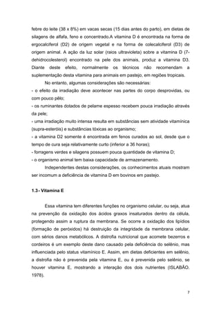 7
febre do leite (38 x 8%) em vacas secas (15 dias antes do parto), em dietas de
silagens de alfafa, feno e concentrado.A vitamina D é encontrada na forma de
ergocalciferol (D2) de origem vegetal e na forma de colecalciferol (D3) de
origem animal. A ação da luz solar (raios ultravioleta) sobre a vitamina D (7-
dehidrocolesterol) encontrado na pele dos animais, produz a vitamina D3.
Diante deste efeito, normalmente os técnicos não recomendam a
suplementação desta vitamina para animais em pastejo, em regiões tropicais.
No entanto, algumas considerações são necessárias:
- o efeito da irradiação deve acontecer nas partes do corpo desprovidas, ou
com pouco pêlo;
- os ruminantes dotados de pelame espesso recebem pouca irradiação através
da pele;
- uma irradiação muito intensa resulta em substâncias sem atividade vitamínica
(supra-esteróis) e substâncias tóxicas ao organismo;
- a vitamina D2 somente é encontrada em fenos curados ao sol, desde que o
tempo de cura seja relativamente curto (inferior a 36 horas);
- forragens verdes e silagens possuem pouca quantidade de vitamina D;
- o organismo animal tem baixa capacidade de armazenamento.
Independentes destas considerações, os conhecimentos atuais mostram
ser incomum a deficiência de vitamina D em bovinos em pastejo.
1.3- Vitamina E
Essa vitamina tem diferentes funções no organismo celular, ou seja, atua
na prevenção da oxidação dos ácidos graxos insaturados dentro da célula,
protegendo assim a ruptura da membrana. Se ocorre a oxidação dos lipídios
(formação de peróxidos) há destruição da integridade da membrana celular,
com sérios danos metabólicos. A distrofia nutricional que acomete bezerros e
cordeiros é um exemplo deste dano causado pela deficiência do selênio, mas
influenciada pelo status vitamínico E. Assim, em dietas deficientes em selênio,
a distrofia não é prevenida pela vitamina E, ou é prevenida pelo selênio, se
houver vitamina E, mostrando a interação dos dois nutrientes (ISLABÃO.
1978).
 