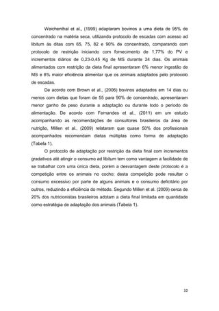 10
Weichenthal et al., (1999) adaptaram bovinos a uma dieta de 95% de
concentrado na matéria seca, utilizando protocolo de escadas com acesso ad
libitum às ditas com 65, 75, 82 e 90% de concentrado, comparando com
protocolo de restrição iniciando com fornecimento de 1,77% do PV e
incrementos diários de 0,23-0,45 Kg de MS durante 24 dias. Os animais
alimentados com restrição da dieta final apresentaram 6% menor ingestão de
MS e 8% maior eficiência alimentar que os animais adaptados pelo protocolo
de escadas.
De acordo com Brown et al., (2006) bovinos adaptados em 14 dias ou
menos com dietas que foram de 55 para 90% de concentrado, apresentaram
menor ganho de peso durante a adaptação ou durante todo o período de
alimentação. De acordo com Fernandes et al., (2011) em um estudo
acompanhando as recomendações de consultores brasileiros da área de
nutrição, Millen et al., (2009) relataram que quase 50% dos profissionais
acompanhados recomendam dietas múltiplas como forma de adaptação
(Tabela 1).
O protocolo de adaptação por restrição da dieta final com incrementos
gradativos até atingir o consumo ad libitum tem como vantagem a facilidade de
se trabalhar com uma única dieta, porém a desvantagem deste protocolo é a
competição entre os animais no cocho; desta competição pode resultar o
consumo excessivo por parte de alguns animais e o consumo deficitário por
outros, reduzindo a eficiência do método. Segundo Millen et al. (2009) cerca de
20% dos nutricionistas brasileiros adotam a dieta final limitada em quantidade
como estratégia de adaptação dos animais (Tabela 1).
 