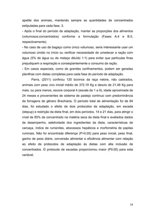 14
apetite dos animais, mantendo sempre as quantidades de concentrados
estipuladas para cada fase. 3.
- Após o final do período de adaptação, manter as proporções dos alimentos
(volumosos:concentrados) conforme a formulação (Fases A.4 e B.5,
respectivamente).
- No caso de uso de bagaço como único volumoso, seria interessante usar um
volumoso úmido no início ou verificar necessidade de umedecer a ração com
água (5% de água ou de melaço diluído 1:1) para evitar que partículas finas
prejudiquem a respiração e conseqüentemente o consumo da ração.
- Em casos especiais, como de grandes confinamentos, podem ser geradas
planilhas com dietas completas para cada fase do período de adaptação.
Parra, (2011) confinou 120 bovinos da raça nelore, não castrados,
animais com peso vivo inicial médio de 372,19 Kg e desvio de 21,46 Kg para
mais, ou para menos, escore corporal 4 (escala de 1 a 9), idade aproximada de
24 meses e provenientes de sistema de pastejo contínuo com predominância
de forragens de gênero Brachiaria. O período total de alimentação foi de 84
dias, foi estudado o efeito de dois protocolos de adaptação, em escada
(stepup) e restrição da dieta final, em dois períodos, 14 e 21 dias, para atingir o
nível de 85% de concentrado na matéria seca da dieta final e avaliados dados
de desempenho, seletividade dos ingredientes da dieta, características de
carcaça, índice de rumenites, abscessos hepáticos e morfometria de papilas
ruminais. Não foi encontrada diferença (P>0,05) para peso inicial, peso final,
ganho de peso diário, conversão alimentar e eficiência alimentar com relação
ao efeito de protocolos de adaptação às dietas com alta inclusão de
concentrados. O protocolo de escadas proporcionou maior (P0,05) para esta
variável.
 