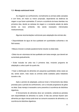 15
1.3 - Manejo nutricional inicial
Ao chegarem ao confinamento, normalmente os animais estão cansados
e com fome, em maior ou menor proporção, dependendo da distância da
viagem a que foram submetidos. É comum a ocorrência de leves diarréias nos
primeiros dias, devido ao estresse de viagem e o constante estado de alerta
devido ao novo ambiente, não sendo necessário intervenções
medicamentosas.
Algumas recomendações nutricionais para adaptação dos animais são:
• Disponibilidade de água de boa qualidade em quantidades suficientes e de
fácil acesso.
• Mistura mineral à vontade (posteriormente incluído na dieta total).
• Dieta rica em volumosos de boa qualidade com baixa energia, que deverá ser
aumentada gradualmente.
• Evitar inclusão de uréia nos 3 primeiros dias, iniciando programa de
adaptação a uréia à partir do quarto dia.
• Fazer a distribuição de alimentos em pequenas quantidades várias vezes ao
dia, sendo assim, mais vezes os animais serão avaliados pelos tratadores
durante o dia.
Após o período de adaptação, pode-se iniciar o fornecimento das dietas
previstas para o período de confinamento, com a inclusão progressiva de grãos
na dieta. Esse manejo é necessário como preventivo à ocorrência de distúrbios
digestivos.
O fornecimento de alimentos deve ser constante, evitando-se períodos
sem disponibilidade de alimentos no cocho. O fato dos animais ficarem sem
alimentos por algum tempo pode levar ao consumo excessivo de alimentos, e a
ocorrência de distúrbios digestivos.
 