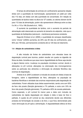 16
O tempo de alimentação de animais em confinamento apresenta relação
direta com a quantidade de marmorização, apresentando um platô por volta
dos 112 dias, em dietas com alta quantidade de concentrado. Em relação às
quantidades de lipídios totais na altura da 12a
costela, os valores dobram de 84
para 112 dias de alimentação, porém não apresentaram diferença entre os dias
0 e 94, e 112 e 196 (Duckett et al., 1993).
O aumento da quantidade de lipídios, com o aumento do período de
alimentação está relacionado ao aumento do tamanho do adipócito, visto que a
quantidade de fosfolipídios (estrutural – membrana) permanece constante.
Segundo Erickson et al. (2000), a quantidade de carcaças classificadas
como “choice” (USDA) aumentou de 20% aos 84 dias de confinamento, para
80% aos 100 dias, permanecendo constante até os 120 dias de tratamento.
1.4 - Adição de carboidratos à dieta
A alta inclusão de fontes de carboidratos com elevadas taxas de
degradação ruminal para bovinos, podem resultar em queda na digestão de
fibras da dieta. Acredita-se que essa menor digestibilidade de fibras seja devido
à alguns fatores como: mudança na população microbiana ruminal, devido à
alterações no pH ruminal, alterações na colonização dos microorganismos
sobre as partículas dos alimentos e diminuição da atividade fibrolítica das
enzimas de degradação.
Andrae et al. (2001) avaliaram a inclusão de cevada em dietas à base de
forragens, sobre a digestibilidade de fibra, alterações na população de
bactérias fibrolíticas e atividade das enzimas responsáveis pela degradação de
carboidratos. Foram utilizadas duas dietas experimentais, sendo uma com 93%
de feno não picado (Dactylis glomerata) e 7% palhada, e outra com 33% de
feno não picado (Dactylis glomerata), 7% palhada e 60% de cevada peletizada.
Como esperado, o pH ruminal foi menor para a dieta com inclusão de
carboidratos de rápida degradação em relação à dieta à base de feno e
palhada. A queda do pH ruminal se deu claramente devido aos diferentes
produtos de fermentação da cevada e do feno, o que ficou demonstrado pela
maior diminuição do pH após a alimentação. A degradabilidade efetiva do feno
 