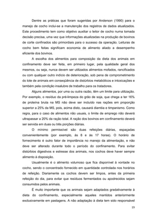 19
Dentre as práticas que foram sugeridas por Anderson (1990) para o
manejo de cocho inclui-se a manutenção dos registros de dados atualizados.
Este procedimento tem como objetivo auxiliar o leitor de cocho numa tomada
decisão precisa, uma vez que informações atualizadas na produção de bovinos
de corte confinados são primordiais para o sucesso da operação. Leituras de
cocho bem feitas significam economia de alimento aliado a desempenho
eficiente dos bovinos.
A escolha dos alimentos para composição da dieta dos animais em
confinamento deve ser feita, em primeiro lugar, pela qualidade geral dos
mesmos, ou seja, nunca devem ser utilizados alimentos mofados, rancificados
ou com qualquer outro indício de deterioração, sob pena de comprometimento
do lote de animais em conseqüência de distúrbios metabólicos e intoxicações e
também pela condição insalubre de trabalho para os tratadores.
Alguns alimentos, por uma ou outra razão, têm um limite para utilização.
Por exemplo, o resíduo da pré-limpeza do grão de soja, que chega a ter 16%
de proteína bruta na MS não deve ser incluído nas rações em proporção
superior a 25% da MS, pois, acima disto, causará diarréia e timpanismo. Como
regra, para o caso de alimentos não usuais, o limite de emprego não deverá
ultrapassar a 20% da ração total. A ração dos bovinos em confinamento deverá
ser servida em duas ou três porções diárias.
O mínimo permissível são duas refeições diárias, espaçadas
convenientemente (por exemplo, às 8 e às 17 horas). O horário de
fornecimento é outro fator de importância no manejo da alimentação, e não
deve ser alterado durante todo o período do confinamento. Para evitar
distúrbios digestivos e estresse dos animais, nos cochos deve haver sempre
alimento à disposição.
Usualmente é o alimento volumoso que fica disponível à vontade no
cocho, sendo o concentrado fornecido em quantidade controlada nos horários
de refeição. Diariamente os cochos devem ser limpos, antes da primeira
refeição do dia, para evitar que resíduos fermentados ou apodrecidos sejam
consumidos pelos animais.
É muito importante que os animais sejam adaptados gradativamente à
dieta do confinamento, especialmente aqueles mantidos anteriormente
exclusivamente em pastagens. A não adaptação à dieta tem sido responsável
 