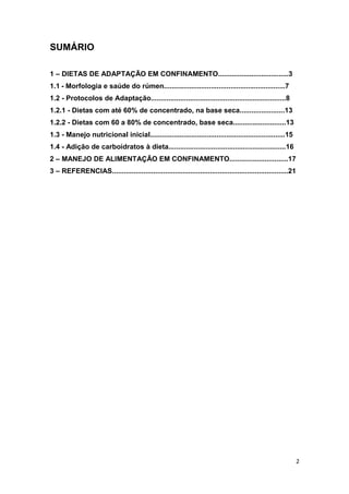 2
SUMÁRIO
1 – DIETAS DE ADAPTAÇÃO EM CONFINAMENTO....................................3
1.1 - Morfologia e saúde do rúmen..............................................................7
1.2 - Protocolos de Adaptação.....................................................................8
1.2.1 - Dietas com até 60% de concentrado, na base seca.......................13
1.2.2 - Dietas com 60 a 80% de concentrado, base seca...........................13
1.3 - Manejo nutricional inicial.....................................................................15
1.4 - Adição de carboidratos à dieta............................................................16
2 – MANEJO DE ALIMENTAÇÃO EM CONFINAMENTO..............................17
3 – REFERENCIAS..........................................................................................21
 