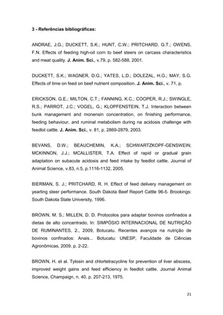 21
3 - Referências bibliográficas:
ANDRAE, J.G.; DUCKETT, S.K.; HUNT, C.W.; PRITCHARD, G.T.; OWENS,
F.N. Effects of feeding high-oil corn to beef steers on carcass characteristics
and meat quality. J. Anim. Sci., v.79, p. 582-588, 2001.
DUCKETT, S.K.; WAGNER, D.G.; YATES, L.D.; DOLEZAL, H.G.; MAY, S.G.
Effects of time on feed on beef nutrient composition. J. Anim. Sci., v. 71, p.
ERICKSON, G.E.; MILTON, C.T.; FANNING, K.C.; COOPER, R.J.; SWINGLE,
R.S.; PARROT, J.C.; VOGEL, G.; KLOPFENSTEIN, T.J. Interaction between
bunk management and monensin concentration, on finishing performance,
feeding behaviour, and ruminal metabolism during na acidosis challenge with
feedlot cattle. J. Anim. Sci., v. 81, p. 2869-2879, 2003.
BEVANS, D.W.; BEAUCHEMIN, K.A.; SCHWARTZKOPF-GENSWEIN;
MCKINNON, J.J.; MCALLISTER, T.A. Effect of rapid or gradual grain
adaptation on subacute acidosis and feed intake by feedlot cattle. Journal of
Animal Science, v.83, n.5, p.1116-1132, 2005.
BIERMAN, S. J.; PRITCHARD, R. H. Effect of feed delivery management on
yearling steer performance. South Dakota Beef Report Cattle 96-5. Brookings:
South Dakota State University, 1996.
BROWN, M. S.; MILLEN, D. D. Protocolos para adaptar bovinos confinados a
dietas de alto concentrado, In: SIMPÓSIO INTERNACIONAL DE NUTRIÇÃO
DE RUMINANTES, 2., 2009, Botucatu. Recentes avanços na nutrição de
bovinos confinados: Anais... Botucatu: UNESP, Faculdade de Ciências
Agronômicas, 2009. p. 2-22.
BROWN, H. et al. Tylosin and chlortetracycline for prevention of liver abscess,
improved weight gains and feed efficiency in feedlot cattle. Journal Animal
Science, Champaign, n. 40, p. 207-213, 1975.
 