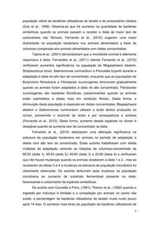 5
população viável de bactérias utilizadoras de lactato e de protozoários ciliados
(Coe et al., 1999). Observa-se que há aumento na quantidade de bactérias
amilolíticas quando os animais passam a receber a dieta de maior teor de
carboidratos não fibrosos. Fernando et al., (2010) sugerem uma maior
diversidade na população bacteriana nos animais alimentados a base de
volumoso comparada aos animais alimentados com dietas concentradas.
Tajima et al., (2001) demonstraram que a microbiota ruminal é altamente
responsiva à dieta. Fernandes et al., (2011) citando Fernando et al., (2010)
verificaram aumentos significativos na população de Megasphaera elsdenii,
Streptococcus bovis, Selenomonas ruminantium e Prevotella bryantii durante a
adaptação à dieta de alto teor de concentrado, enquanto que as populações de
Butyrivibrio fibrisolvens e Fibrobacter succinogenes diminuíram gradualmente
quando os animais foram adaptados à dieta de alto concentrado. Fibrobacter
succinogenes são bactérias fibrolíticas, predominantes quando os animais
estão submetidos a dietas ricas em conteúdo fibroso. Desta forma, a
diminuição desta população é esperada em dietas concentradas. Megasphaera
elsdenii e Selenomonas ruminantium utilizam o ácido láctico produzido no
rúmen, prevenindo o acúmulo de ácido e por conseqüência a acidose
(Fernando et al., 2010). Desta forma, aumento destas espécies no rúmen é
desejável quando se aumenta teor de concentrado na dieta.
Fernando et al., (2010) detectaram uma alteração significativa na
estrutura da população bacteriana em animais no período de adaptação a
dietas com alto teor de concentrado. Estes autores trabalharam com dietas
múltiplas de adaptação variando as relações de volumoso:concentrado de
80:20 (dieta 1), 60:40 (dieta 2), 40:60 (dieta 3) e 20:80 (dieta 4) e verificaram
que não houve mudanças quando os animais receberam a dieta 1 e 2 , mas ao
receberem as dietas 3 e 4 a mudança na estrutura da população microbiana foi
claramente observada. Os autores atribuíram essa mudança na população
microbiana ao aumento de substrato fermentável presente na dieta,
favorecendo o crescimento de espécies amilolíticas.
De acordo com Counette e Prins, (1981); Therion et al., (1982) quando a
ingestão por indivíduo é limitada e a competição por animais no cocho não
existe, a percentagem de bactérias utilizadoras de lactato muda muito pouco
após 14 dias. O aumento mais lento da população de bactérias utilizadoras de
 