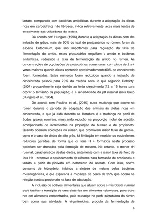 6
lactato, comparado com bactérias amilolíticas durante a adaptação às dietas
ricas em carboidratos não fibrosos, indica relativamente taxas mais lentas de
crescimento das utilizadoras de lactato.
De acordo com Hungate (1996), durante a adaptação às dietas com alta
inclusão de grãos, mais de 90% do total de protozoários no rúmen, foram da
espécie Entodinium, que são importantes para regulação da taxa de
fermentação do amido, estes protozoários engolfam o amido e bactérias
amilolíticas, reduzindo a taxa de fermentação de amido no rúmen. As
concentrações de populações de protozoários aumentaram com picos de 2 a 4
vezes maiores quando dietas contendo aproximadamente 60% de concentrado
foram fornecidas. Estes números foram reduzidos quando a inclusão de
concentrado passou para 70% da matéria seca, o que segundo Dehority,
(2004) provavelmente seja devido ao lento crescimento (12 a 15 horas para
dobrar o tamanho da população) e a sensibilidade do pH ruminal mais baixo
(Hungate et al., 1964).
De acordo com Paulino et al., (2010) outra mudança que ocorre no
rúmen durante o período de adaptação dos animais às dietas ricas em
concentrado, e que já está descrita na literatura é a mudança no perfil de
ácidos graxos ruminais, mostrando redução na proporção molar de acetato,
acompanhada de incrementos na proporção de butirato e de propionato.
Quando ocorrem condições no rúmen, que promovem maior fluxo de glicose,
como é o caso de dietas de alto grão, há limitação em reoxidar os equivalentes
redutores gerados, de forma que os íons H + formados neste processo
poderiam ser drenados pela formação de metano. No entanto, o menor pH
ruminal, característicos destas dietas, juntamente com a maior taxa de fluxo de
íons H+ , promove o deslocamento de elétrons para formação de propionato e
lactato a partir de piruvato em detrimento do acetato. Com isso, ocorre
consumo de hidrogênio, inibindo a síntese de metano pelas bactérias
metanogênicas, o que explicaria a mudança de cerca de 25% que ocorre na
relação acetato:propionato na fase de adaptação.
A inclusão de aditivos alimentares que atuam sobre a microbiota ruminal
pode facilitar a transição de uma dieta rica em alimentos volumosos, para outra
rica em alimentos concentrados, pela mudança no perfil microbiano do rúmen
bem como sua atividade. A virginiamicina, produto da fermentação de
 
